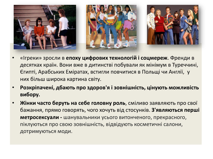«Ігреки» зросли в епоху цифрових технологій і соцмереж. Френди в десятках країн. Вони вже в дитинстві побували як мінімум в Туреччині, Єгипті, Арабських Еміратах, встигли повчитися в Польщі чи Англії,  у них більш широка картина світу. Розкріпачені, дбають про здоров'я і зовнішність, цінують можливість вибору. Жінки часто беруть на себе головну роль, сміливо заявляють про свої бажання, прямо говорять, чого хочуть від стосунків. З'являються перші метросексуали - шанувальники усього витонченого, прекрасного, піклуються про свою зовнішність, відвідують косметичні салони, дотримуються моди.
