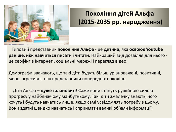 Покоління дітей Альфа (2015-2035 рр. народження) Типовий представник покоління Альфа - це дитина, яка освоює Youtube раніше, ніж навчиться писати і читати. Найкращий вид дозвілля для нього - це серфінг в Інтернеті, соціальні мережі і перегляд відео. Демографи вважають, що такі діти будуть більш урівноважені, позитивні, менш агресивні, ніж представники попередніх поколінь. Діти Альфа – дуже талановиті! Саме вони стануть рушійною силою прогресу у найближчому майбутньому. Такі діти змалечку знають, чого хочуть і будуть навчатись лише, якщо самі усвідомлять потребу в цьому. Вони здатні швидко навчатись і сприймати великі об’єми інформації. 
