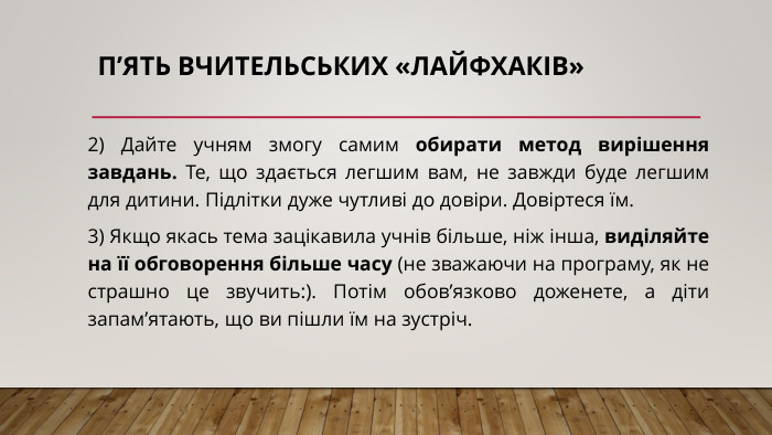п’ять вчительських «лайфхаків»2) Дайте учням змогу самим обирати метод вирішення завдань. Те, що здається легшим вам, не завжди буде легшим для дитини. Підлітки дуже чутливі до довіри. Довіртеся їм.3) Якщо якась тема зацікавила учнів більше, ніж інша, виділяйте на її обговорення більше часу (не зважаючи на програму, як не страшно це звучить:). Потім обов’язково доженете, а діти запам’ятають, що ви пішли їм на зустріч.