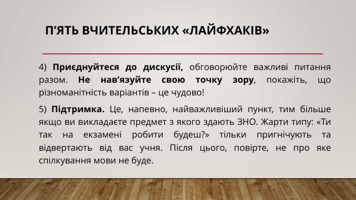 п’ять вчительських «лайфхаків»4) Приєднуйтеся до дискусії, обговорюйте важливі питання разом. Не нав’язуйте свою точку зору, покажіть, що різноманітність варіантів – це чудово!5) Підтримка. Це, напевно, найважливіший пункт, тим більше якщо ви викладаєте предмет з якого здають ЗНО. Жарти типу: «Ти так на екзамені робити будеш?» тільки пригнічують та відвертають від вас учня. Після цього, повірте, не про яке спілкування мови не буде.