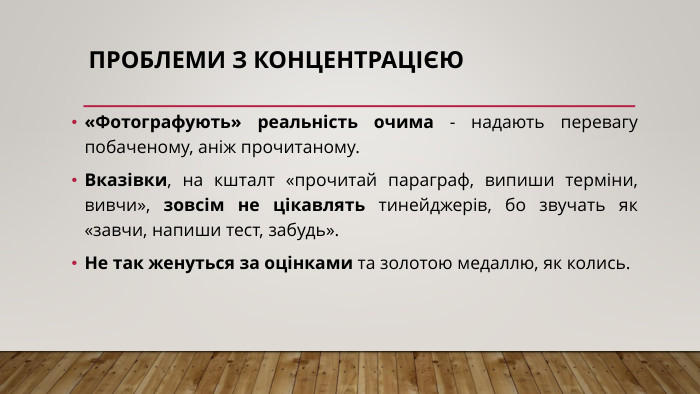 Проблеми з концентрацією«Фотографують» реальність очима - надають перевагу побаченому, аніж прочитаному. Вказівки, на кшталт «прочитай параграф, випиши терміни, вивчи», зовсім не цікавлять тинейджерів, бо звучать як «завчи, напиши тест, забудь». Не так женуться за оцінками та золотою медаллю, як колись.
