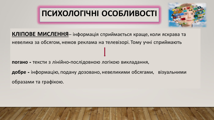 КЛІПОВЕ МИСЛЕННЯ– інформація сприймається краще, коли яскрава та невелика за обсягом, немов реклама на телевізорі. Тому учні сприймаютьпогано - тексти з лінійно-послідовною логікою викладання,добре - інформацію, подану дозовано, невеликими обсягами, візуальнимиобразами та графікою. Психологічні особливості
