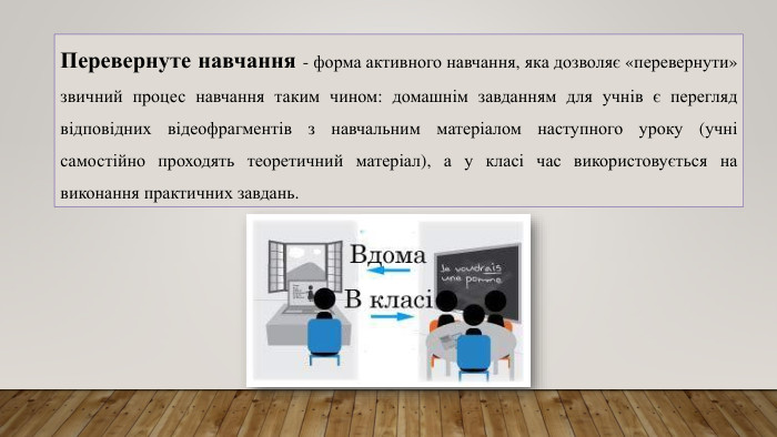Перевернуте навчання - форма активного навчання, яка дозволяє «перевернути» звичний процес навчання таким чином: домашнім завданням для учнів є перегляд відповідних відеофрагментів з навчальним матеріалом наступного уроку (учні самостійно проходять теоретичний матеріал), а у класі час використовується на виконання практичних завдань. 