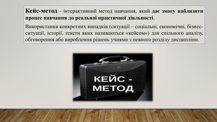 Кейс-метод - інтерактивний метод навчання, який дає змогу наблизити процес навчання до реальної практичної діяльності. Використання конкретних випадків (ситуації – соціальні, економічні, бізнес-ситуації, історії, тексти яких називаються «кейсом») для спільного аналізу, обговорення або вироблення рішень учнями з певного розділу дисципліни.