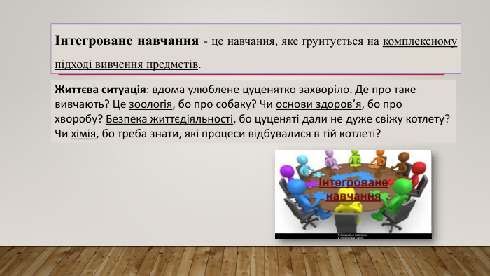 Інтегроване навчання - це навчання, яке ґрунтується на комплексному підході вивчення предметів. Життєва ситуація: вдома улюблене цуценятко захворіло. Де про таке вивчають? Це зоологія, бо про собаку? Чи основи здоров’я, бо про хворобу? Безпека життєдіяльності, бо цуценяті дали не дуже свіжу котлету? Чи хімія, бо треба знати, які процеси відбувалися в тій котлеті?