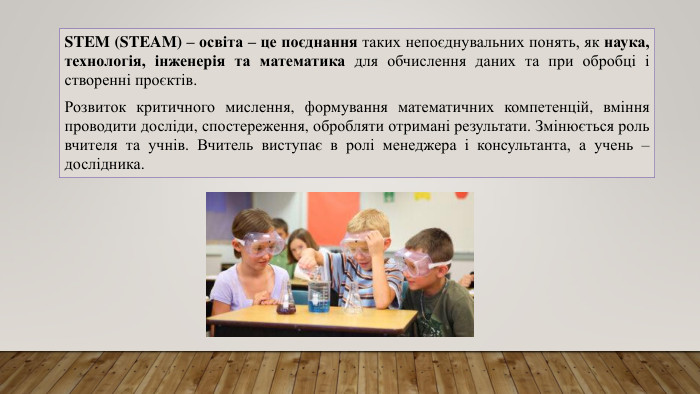 STEM (STEAM) – освіта – це поєднання таких непоєднувальних понять, як наука, технологія, інженерія та математика для обчислення даних та при обробці і створенні проєктів. Розвиток критичного мислення, формування математичних компетенцій, вміння проводити досліди, спостереження, обробляти отримані результати. Змінюється роль вчителя та учнів. Вчитель виступає в ролі менеджера і консультанта, а учень – дослідника.