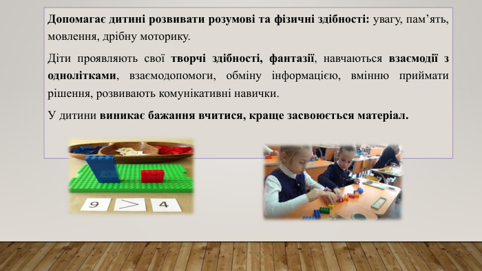 Допомагає дитині розвивати розумові та фізичні здібності: увагу, пам’ять, мовлення, дрібну моторику. Діти проявляють свої творчі здібності, фантазії, навчаються взаємодії з однолітками, взаємодопомоги, обміну інформацією, вмінню приймати рішення, розвивають комунікативні навички. У дитини виникає бажання вчитися, краще засвоюється матеріал. 