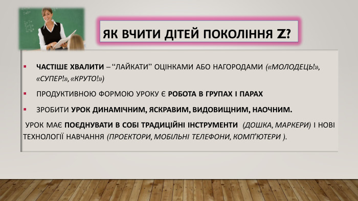 Як вчити дітей покоління Z?Частіше хвалити – “лайкати” оцінками або нагородами («Молодець!», «Супер!», «Круто!»)Продуктивною формою уроку є робота в групах і парах. Зробити урок динамічним, яскравим, видовищним, наочним. Урок має поєднувати в собі традиційні інструменти (дошка, маркери) і нові технології навчання (проектори, мобільні телефони, комп'ютери ). 