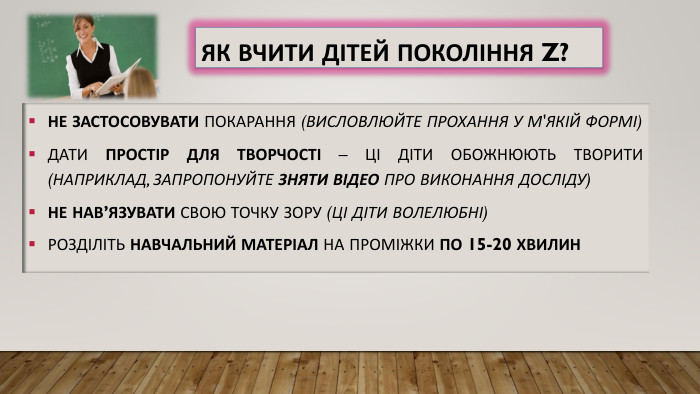Як вчити дітей покоління Z?Не застосовувати покарання (висловлюйте прохання у м'якій формі)Дати простір для творчості – ці діти обожнюють творити (наприклад, запропонуйте зняти відео про виконання досліду)Не нав’язу. ВАТИ свою точку зору (ці діти волелюбні)Розділіть навчальний матеріал на проміжки по 15-20 хвилин