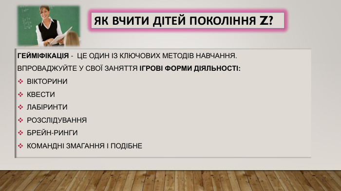 Як вчити дітей покоління Z?Гейміфікація - це один із ключових методів навчання. Впроваджуйте у свої заняття ігрові форми діяльності:вікториниквестилабіринти розслідування брейн-рингикомандні змагання і подібне 