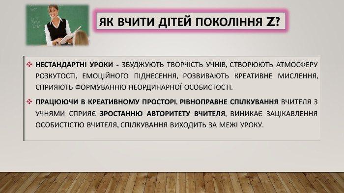 Як вчити дітей покоління Z?Нестандартні уроки - збуджують творчість учнів, створюють атмосферу розкутості, емоційного піднесення, розвивають креативне мислення, сприяють формуванню неординарної особистості. Працюючи в креативному просторі, рівноправне спілкування вчителя з учнями сприяє зростанню авторитету вчителя, виникає зацікавлення особистістю вчителя, спілкування виходить за межі уроку.