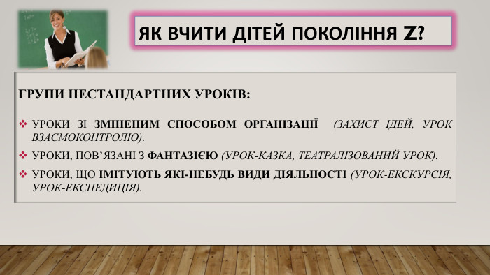 Як вчити дітей покоління Z?Групи нестандартних уроків: Уроки зі зміненим способом організації (захист ідей, урок взаємоконтролю). Уроки, пов’язані з фантазією (урок-казка, театралізований урок). Уроки, що імітують які-небудь види діяльності (урок-екскурсія, урок-експедиція).