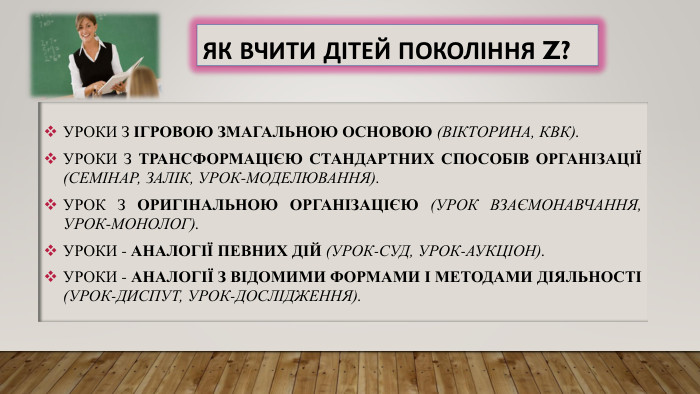 Як вчити дітей покоління Z?Уроки з ігровою змагальною основою (вікторина, КВК). Уроки з трансформацією стандартних способів організації (семінар, залік, урок-моделювання). Урок з оригінальною організацією (урок взаємонавчання, урок-монолог). Уроки - аналогії певних дій (урок-суд, урок-аукціон). Уроки - аналогії з відомими формами і методами діяльності (урок-диспут, урок-дослідження).