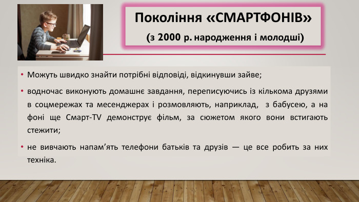 Можуть швидко знайти потрібні відповіді, відкинувши зайве;водночас виконують домашнє завдання, переписуючись із кількома друзями в соцмережах та месенджерах і розмовляють, наприклад, з бабусею, а на фоні ще Смарт-TV демонструє фільм, за сюжетом якого вони встигають стежити;не вивчають напам’ять телефони батьків та друзів — це все робить за них техніка. Покоління «СМАРТФОНІВ» (з 2000 р. народження і молодші) 