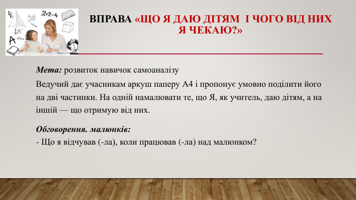 Вправа «Що я даю дітям і чого від них я чекаю?»Мета: розвиток навичок самоаналізу. Ведучий дає учасникам аркуш паперу А4 і пропонує умовно поділити його на дві частинки. На одній намалювати те, що Я, як учитель, даю дітям, а на іншій — що отримую від них. Обговорення. малюнків:- Що я відчував (-ла), коли працював (-ла) над малюнком?