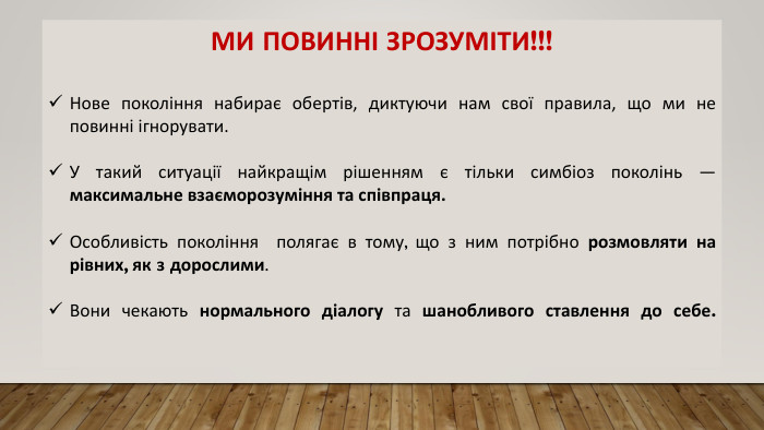 МИ ПОВИННІ ЗРОЗУМІТИ!!!Нове покоління набирає обертів, диктуючи нам свої правила, що ми не повинні ігнорувати. У такий ситуації найкращім рішенням є тільки симбіоз поколінь — максимальне взаєморозуміння та співпраця. Особливість покоління полягає в тому, що з ним потрібно розмовляти на рівних, як з дорослими. Вони чекають нормального діалогу та шанобливого ставлення до себе. 