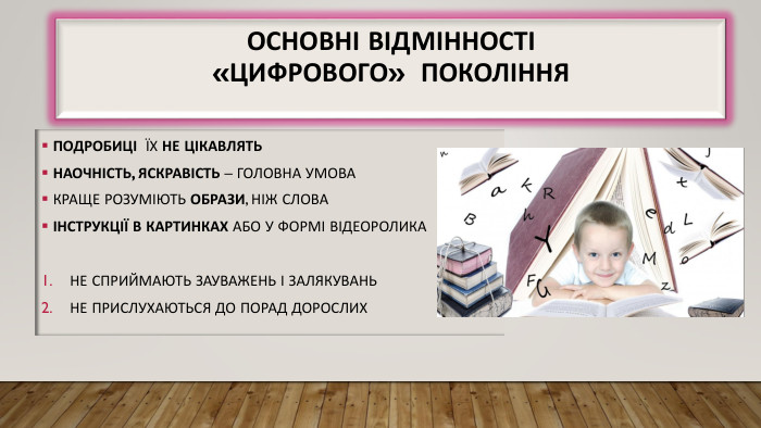 Основні відмінності«цифрового» покоління Подробиці їх не цікавлять Наочність, яскравість – головна умова Краще розуміють образи, ніж слова Інструкції в картинках або у формі відеоролика. Не сприймають зауважень і залякувань. Не прислухаються до порад дорослих