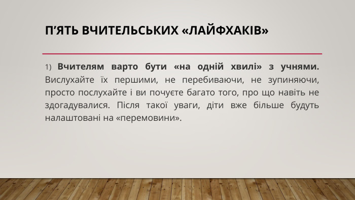 п’ять вчительських «лайфхаків»1) Вчителям варто бути «на одній хвилі» з учнями. Вислухайте їх першими, не перебиваючи, не зупиняючи, просто послухайте і ви почуєте багато того, про що навіть не здогадувалися. Після такої уваги, діти вже більше будуть налаштовані на «перемовини».
