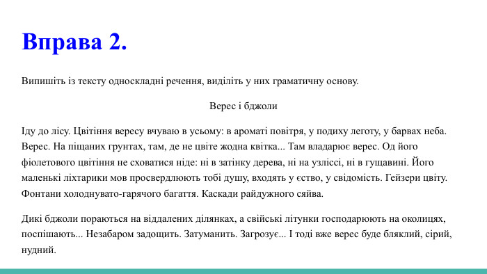  Вправа 2. Випишіть із тексту односкладні речення, виділіть у них граматичну основу. Верес і бджолиІду до лісу. Цвітіння вересу вчуваю в усьому: в ароматі повітря, у подиху леготу, у барвах неба. Верес. На піщаних грунтах, там, де не цвіте жодна квітка... Там владарює верес. Од його фіолетового цвітіння не сховатися ніде: ні в затінку дерева, ні на узліссі, ні в гущавині. Його маленькі ліхтарики мов просвердлюють тобі душу, входять у єство, у свідомість. Гейзери цвіту. Фонтани холоднувато-гарячого багаття. Каскади райдужного сяйва. Дикі бджоли пораються на віддалених ділянках, а свійські літунки господарюють на околицях, поспішають... Незабаром задощить. Затуманить. Загрозує... І тоді вже верес буде бляклий, сірий, нудний.