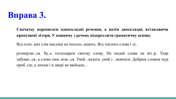  Вправа 3. Спочатку переписати односкладні речення, а потім двоскладні, вставляючи пропущені літери. У кожному з речень підкреслити граматичну основу. Від соло..ких слів кислиці не посоло..шають. Від теплого слова і лі..розмерзає..ся. Бу..ь господарем своєму слову. Не кидай слова на віт..р. Удар забуває..ся, а слово пам..ятає..ся. Умій ..казати, умій і ..мовчати. Добрим словом мур проб..єш, а лихим і в двері не ввійдеш.. . 