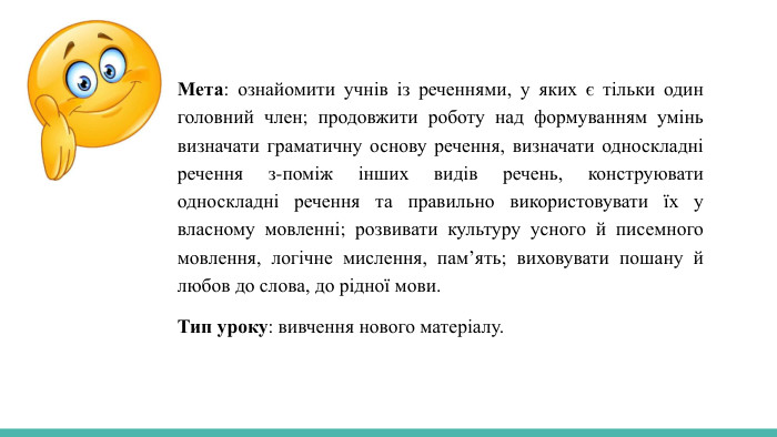  Мета: ознайомити учнів із реченнями, у яких є тільки один головний член; продовжити роботу над формуванням умінь визначати граматичну основу речення, визначати односкладні речення з-поміж інших видів речень, конструювати односкладні речення та правильно використовувати їх у власному мовленні; розвивати культуру усного й писемного мовлення, логічне мислення, пам’ять; виховувати пошану й любов до слова, до рідної мови. Тип уроку: вивчення нового матеріалу.