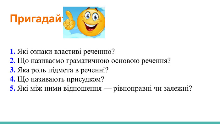  Пригадайте! 1. Які ознаки властиві реченню?2. Що називаємо граматичною основою речення?3. Яка роль підмета в реченні?4. Що називають присудком?5. Які між ними відношення — рівноправні чи залежні?