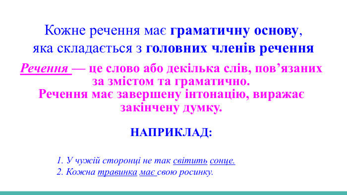  Кожне речення має граматичну основу,яка складається з головних членів речення. Речення — це слово або декілька слів, пов’язаних за змістом та граматично. Речення має завершену інтонацію, виражає закінчену думку. НАПРИКЛАД: 1. У чужій сторонці не так світить сонце. 2. Кожна травинка має свою росинку. 