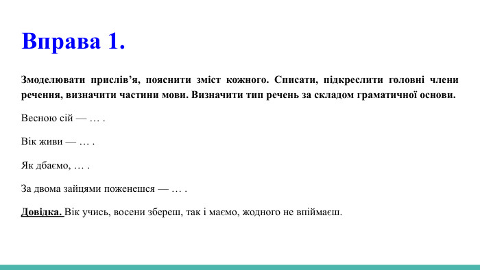  Вправа 1. Змоделювати прислів’я, пояснити зміст кожного. Списати, підкреслити головні члени речення, визначити частини мови. Визначити тип речень за складом граматичної основи. Весною сій — … . Вік живи — … . Як дбаємо, … . За двома зайцями поженешся — … . Довідка. Вік учись, восени збереш, так і маємо, жодного не впіймаєш.