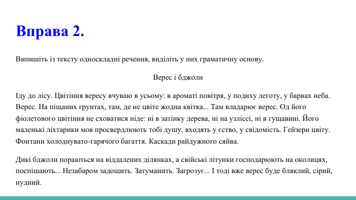 Вправа 2. Випишіть із тексту односкладні речення, виділіть у них граматичну основу. Верес і бджолиІду до лісу. Цвітіння вересу вчуваю в усьому: в ароматі повітря, у подиху леготу, у барвах неба. Верес. На піщаних грунтах, там, де не цвіте жодна квітка... Там владарює верес. Од його фіолетового цвітіння не сховатися ніде: ні в затінку дерева, ні на узліссі, ні в гущавині. Його маленькі ліхтарики мов просвердлюють тобі душу, входять у єство, у свідомість. Гейзери цвіту. Фонтани холоднувато-гарячого багаття. Каскади райдужного сяйва. Дикі бджоли пораються на віддалених ділянках, а свійські літунки господарюють на околицях, поспішають... Незабаром задощить. Затуманить. Загрозує... І тоді вже верес буде бляклий, сірий, нудний.