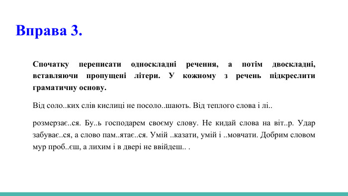 Вправа 3. Спочатку переписати односкладні речення, а потім двоскладні, вставляючи пропущені літери. У кожному з речень підкреслити граматичну основу. Від соло..ких слів кислиці не посоло..шають. Від теплого слова і лі..розмерзає..ся. Бу..ь господарем своєму слову. Не кидай слова на віт..р. Удар забуває..ся, а слово пам..ятає..ся. Умій ..казати, умій і ..мовчати. Добрим словом мур проб..єш, а лихим і в двері не ввійдеш.. . 
