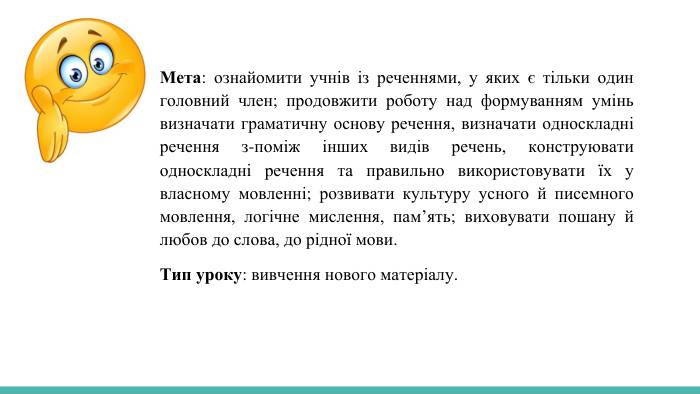Мета: ознайомити учнів із реченнями, у яких є тільки один головний член; продовжити роботу над формуванням умінь визначати граматичну основу речення, визначати односкладні речення з-поміж інших видів речень, конструювати односкладні речення та правильно використовувати їх у власному мовленні; розвивати культуру усного й писемного мовлення, логічне мислення, пам’ять; виховувати пошану й любов до слова, до рідної мови. Тип уроку: вивчення нового матеріалу.