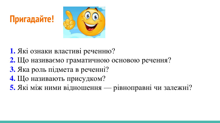 Пригадайте! 1. Які ознаки властиві реченню?2. Що називаємо граматичною основою речення?3. Яка роль підмета в реченні?4. Що називають присудком?5. Які між ними відношення — рівноправні чи залежні?