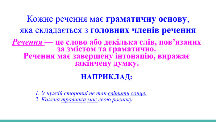 Кожне речення має граматичну основу,яка складається з головних членів речення. Речення — це слово або декілька слів, пов’язаних за змістом та граматично. Речення має завершену інтонацію, виражає закінчену думку. НАПРИКЛАД: 1. У чужій сторонці не так світить сонце. 2. Кожна травинка має свою росинку. 