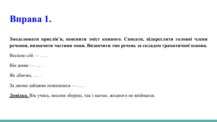 Вправа 1. Змоделювати прислів’я, пояснити зміст кожного. Списати, підкреслити головні члени речення, визначити частини мови. Визначити тип речень за складом граматичної основи. Весною сій — … . Вік живи — … . Як дбаємо, … . За двома зайцями поженешся — … . Довідка. Вік учись, восени збереш, так і маємо, жодного не впіймаєш.