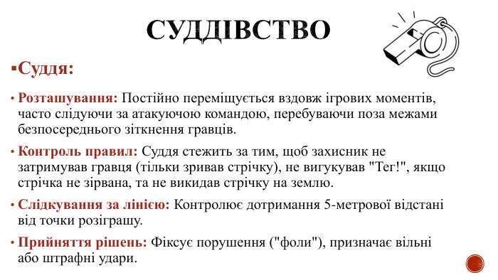 Суддівство Суддя: Розташування: Постійно переміщується вздовж ігрових моментів, часто слідуючи за атакуючою командою, перебуваючи поза межами безпосереднього зіткнення гравців. Контроль правил: Суддя стежить за тим, щоб захисник не затримував гравця (тільки зривав стрічку), не вигукував 