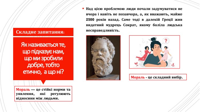 Як називається те, що підказує нам, що ми зробили добре, тобто етично, а що ні?Над цією проблемою люди почали задумуватися не вчора і навіть не позавчора, а, як вважають, майже 2500 років назад. Саме тоді в далекій Греції жив видатний мудрець Сократ, якому боліла людська несправедливість. Складне запитання: Мораль — це стійкі норми та уявлення, які регулюють відносини між людьми. Мораль - це складний вибір.