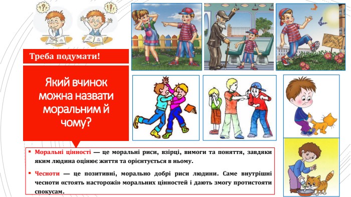 Який вчинок можна назвати моральним й чому?Моральні цінності — це моральні риси, взірці, вимоги та поняття, завдяки яким людина оцінює життя та орієнтується в ньому. Чесноти — це позитивні, морально добрі риси людини. Саме внутрішні чесноти «стоять насторожі» моральних цінностей і дають змогу протистояти спокусам. Треба подумати!