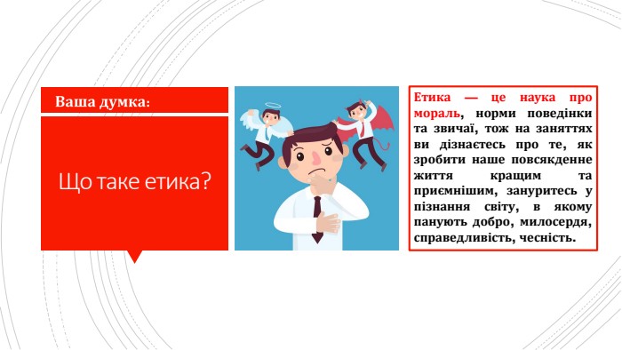 Що таке етика?Етика — це наука про мораль, норми поведінки та звичаї, тож на заняттях ви дізнаєтесь про те, як зробити наше повсякденне життя кращим та приємнішим, зануритесь у пізнання світу, в якому панують добро, милосердя, справедливість, чесність.