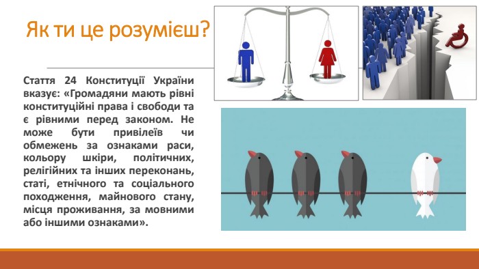 Як ти це розумієш?Стаття 24 Конституції України вказує: «Громадяни мають рівні конституційні права і свободи та є рівними перед законом. Не може бути привілеїв чи обмежень за ознаками раси, кольору шкіри, політичних, релігійних та інших переконань, статі, етнічного та соціального походження, майнового стану, місця проживання, за мовними або іншими ознаками». 