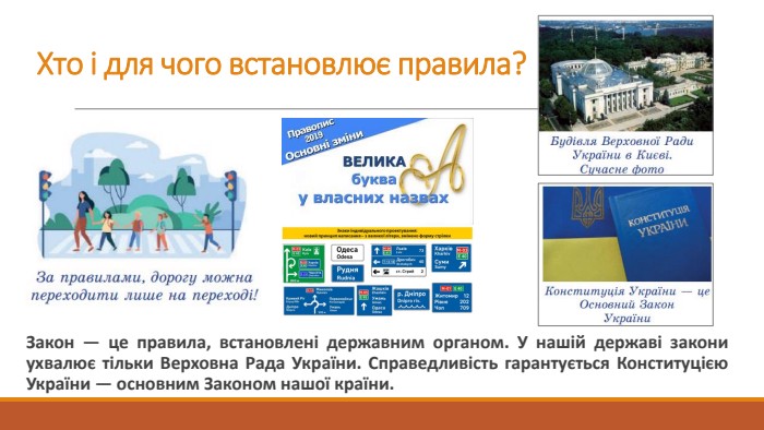 Хто і для чого встановлює правила?Закон — це правила, встановлені державним органом. У нашій державі закони ухвалює тільки Верховна Рада України. Справедливість гарантується Конституцією України — основним Законом нашої країни.
