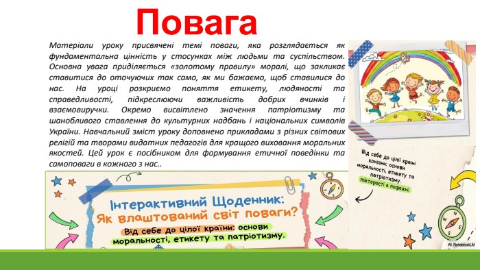 Повага. Матеріали уроку присвячені темі поваги, яка розглядається як фундаментальна цінність у стосунках між людьми та суспільством. Основна увага приділяється «золотому правилу» моралі, що закликає ставитися до оточуючих так само, як ми бажаємо, щоб ставилися до нас. На уроці розкриємо поняття етикету, людяності та справедливості, підкреслюючи важливість добрих вчинків і взаємовиручки. Окремо висвітлено значення патріотизму та шанобливого ставлення до культурних надбань і національних символів України. Навчальний зміст уроку доповнено прикладами з різних світових релігій та творами видатних педагогів для кращого виховання моральних якостей. Цей урок є посібником для формування етичної поведінки та самоповаги в кожного з нас..