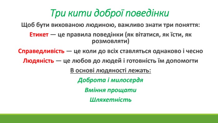 Три кити доброї поведінки. Щоб бути вихованою людиною, важливо знати три поняття: Етикет — це правила поведінки (як вітатися, як їсти, як розмовляти)Справедливість — це коли до всіх ставляться однаково і чесно. Людяність — це любов до людей і готовність їм допомогти. В основі людяності лежать: Доброта і милосердя. Вміння прощати. Шляхетність