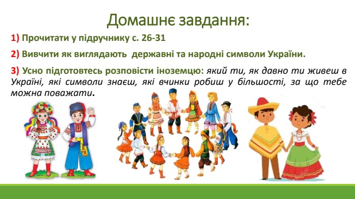 Домашнє завдання:1) Прочитати у підручнику с. 26-312) Вивчити як виглядають державні та народні символи України.3) Усно підготовтесь розповісти іноземцю: який ти, як давно ти живеш в Україні, які символи знаєш, які вчинки робиш у більшості, за що тебе можна поважати. 