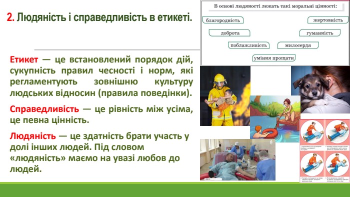 2. Людяність і справедливість в етикеті. Етикет — це встановлений порядок дій, сукупність правил чесності і норм, які регламентують зовнішню культуру людських відносин (правила поведінки). Справедливість — це рівність між усіма, це певна цінність. Людяність — це здатність брати участь у долі інших людей. Під словом «людяність» маємо на увазі любов до людей.