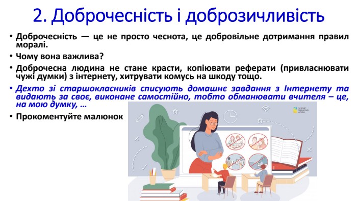 2. Доброчесність і доброзичливість. Доброчесність — це не просто чеснота, це добровільне дотримання правил моралі. Чому вона важлива? Доброчесна людина не стане красти, копіювати реферати (привласнювати чужі думки) з інтернету, хитрувати комусь на шкоду тощо. Дехто зі старшокласників списують домашнє завдання з Інтернету та видають за своє, виконане самостійно, тобто обманювати вчителя – це, на мою думку, …Прокоментуйте малюнок