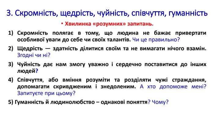 3. Скромність, щедрість, чуйність, співчуття, гуманність. Хвилинка «розумних» запитань. Скромність полягає в тому, що людина не бажає привертати особливої уваги до себе чи своїх талантів. Чи це правильно?Щедрість — здатність ділитися своїм та не вимагати нічого взамін. Згодні чи ні?Чуйність дає нам змогу уважно і сердечно поставитися до інших людей?Співчуття, або вміння розуміти та розділяти чужі страждання, допомагати скривдженим і знедоленим. А хто допоможе мені? Запитуєте при цьому?5) Гуманність й людинолюбство – однакові поняття? Чому?