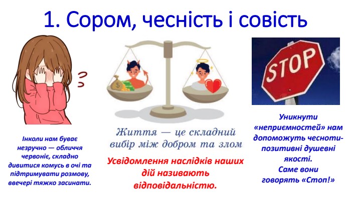 1. Сором, чесність і совість. Усвідомлення наслідків наших дій називають відповідальністю.Інколи нам буває незручно — обличчя червоніє, складнодивитися комусь в очі та підтримувати розмову, ввечері тяжко засинати. Уникнути «неприємностей» намдопоможуть чесноти- позитивні душевні якості. Саме вониговорять «Стоп!»