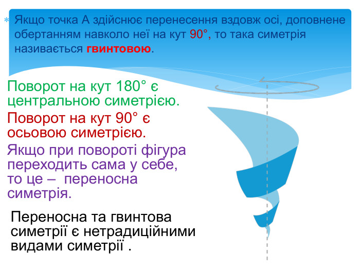Якщо точка А здійснює перенесення вздовж осі, доповнене обертанням навколо неї на кут 90°, то така симетрія називається гвинтовою. Переносна та гвинтова симетрії є нетрадиційними видами симетрії . Поворот на кут 180° є центральною симетрією. Поворот на кут 90° є осьовою симетрією. Якщо при повороті фігура переходить сама у себе, то це – переносна симетрія. 