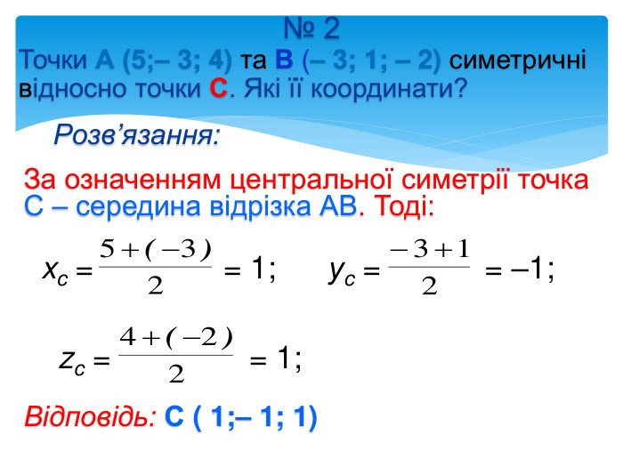 № 2 Точки А (5;– 3; 4) та В (– 3; 1; – 2) симетричні відносно точки С. Які її координати?Розв’язання: За означенням центральної симетрії точка С – середина відрізка АВ. Тоді: xc = = 1; уc = = –1; zc = = 1; Відповідь: С ( 1;– 1; 1) 