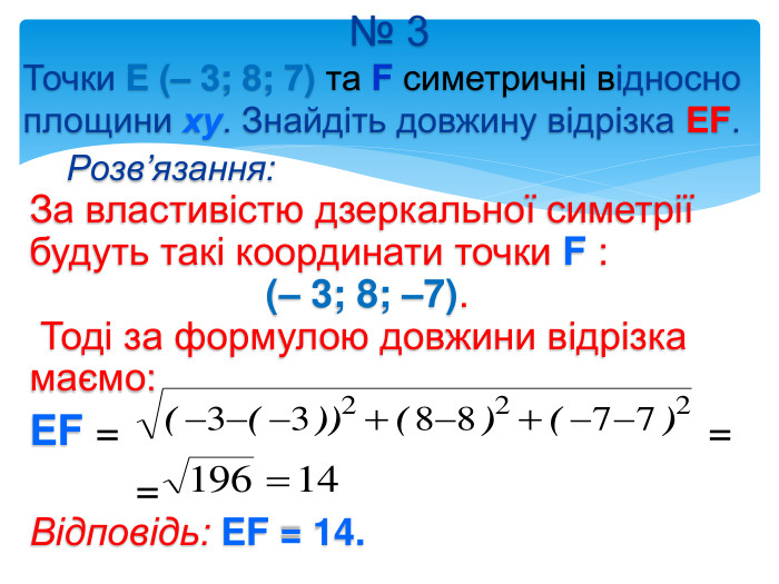 № 3 Точки E (– 3; 8; 7) та F симетричні відносно площини ху. Знайдіть довжину відрізка EF. Розв’язання: За властивістю дзеркальної симетрії будуть такі координати точки F : (– 3; 8; –7). Тоді за формулою довжини відрізка маємо: EF = = = Відповідь: EF = 14. 